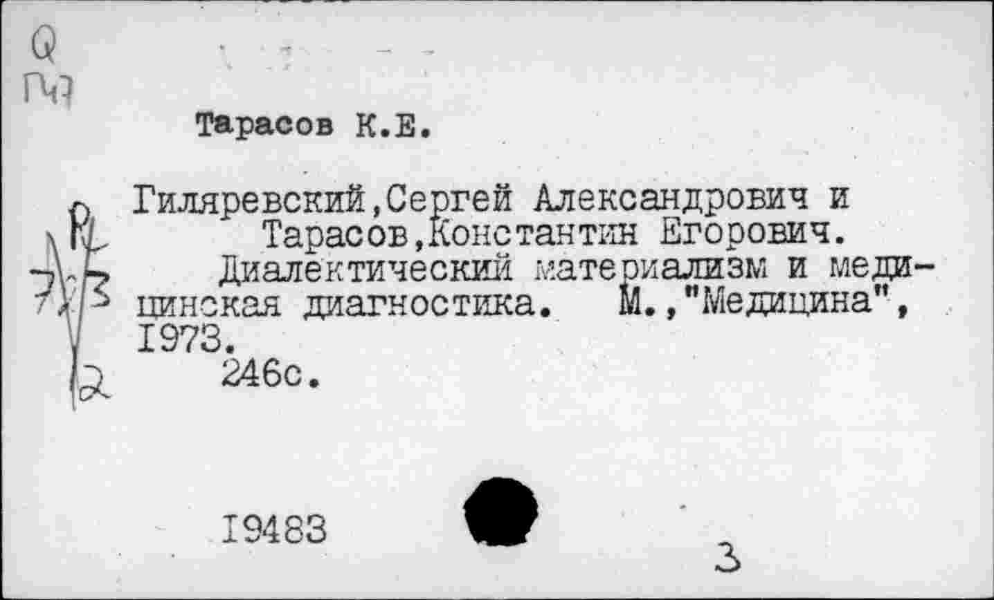 ﻿Тарасов К.Е.
Гиляревский,Сергей Александрович и Тарасов,Конетантин Егорович.
Диалектический материализм и меди цинская диагностика. М.,"Медицина", 1973.
246с.
19483